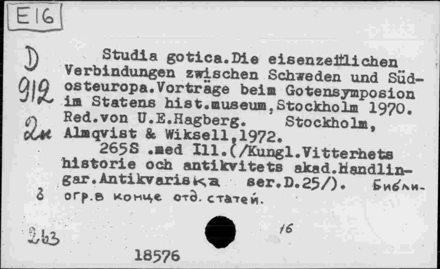 ﻿EIG>
D №
Studia gotica.Die eisenzeillichen Verbindungen zwischen Schweden und Sudosteuropa. Vorträge beim Gotensymposion im Statens hist.museum,Stockholm 1970. Red.von Ü.E.Hagberg.	Stockholm,
Almqyist & Wikseil.1972.
265S .med Ill.Q/Kungl.Vitterhets historié och antikvitets akad.Handlin-gar.ÄntikvarisKa aer.D.25/).
orp.a конце otô. статей.
Q кг

18576